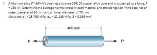 4. A titanium alloy (Ti-6Al-4V) pipe has a bronze C86100 copper alloy core and is subjected to a force, P
= 150 kN. Determine the average normal stress in each material and the elongation if the pipe has an
outer diameter of 90 mm and an inner diameter of 70 mm.
(Solution: On = 25.789 MPa,
22.135 MPa, 8 = 0.086 mm)
400 mm-