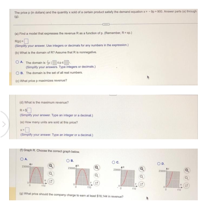 The price p (in dollars) and the quantity x sold of a certain product satisfy the demand equation x = -9p+900. Answer parts (a) through
(9).
(a) Find a model that expresses the revenue R as a function of p. (Remember, R = xp.)
R(p)=
(Simplify your answer. Use integers or decimals for any numbers in the expression.)
(b) What is the domain of R? Assume that R is nonnegative.
OA. The domain is (p1 sps.
(Simplify your answers. Type integers or decimals.)
B. The domain is the set of all real numbers.
(c) What price p maximizes revenue?
(d) What is the maximum revenue?
R=$
(Simplify your answer. Type an integer or a decimal.)
(e) How many units are sold at this price?
X=
(Simplify your answer. Type an integer or a decimal.)
(f) Graph R. Choose the correct graph below.
О А.
23000
110
Q
B.
AR
23000
110
C.
AR
23000
(g) What price should the company charge to earn at least $18,144 in revenue?
110
Q
OD.
23000
RC
110