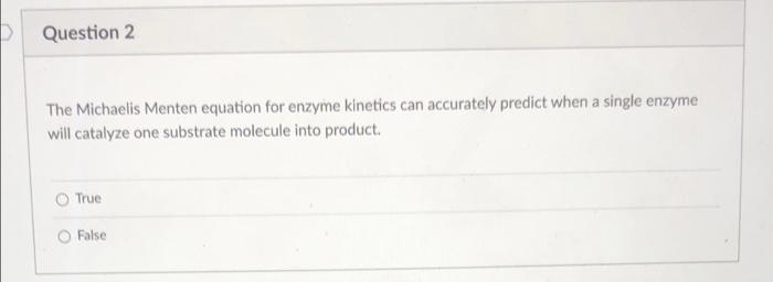 Question 2
The Michaelis Menten equation for enzyme kinetics can accurately predict when a single enzyme
will catalyze one substrate molecule into product.
True
O False