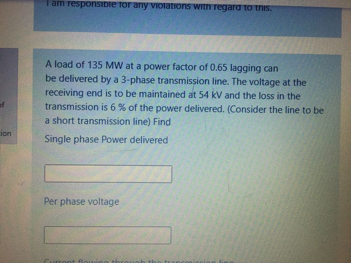 Tam responsible for any violations with regard to this.
A load of 135 MW at a power factor of 0.65 lagging can
be delivered by a 3-phase transmission line. The voltage at the
receiving end is to be maintained at 54 kV and the loss in the
of
transmission is 6 % of the power delivered. (Consider the line to be
a short transmission line) Find
ion
Single phase Power delivered
Per phase voltage
snt flei
