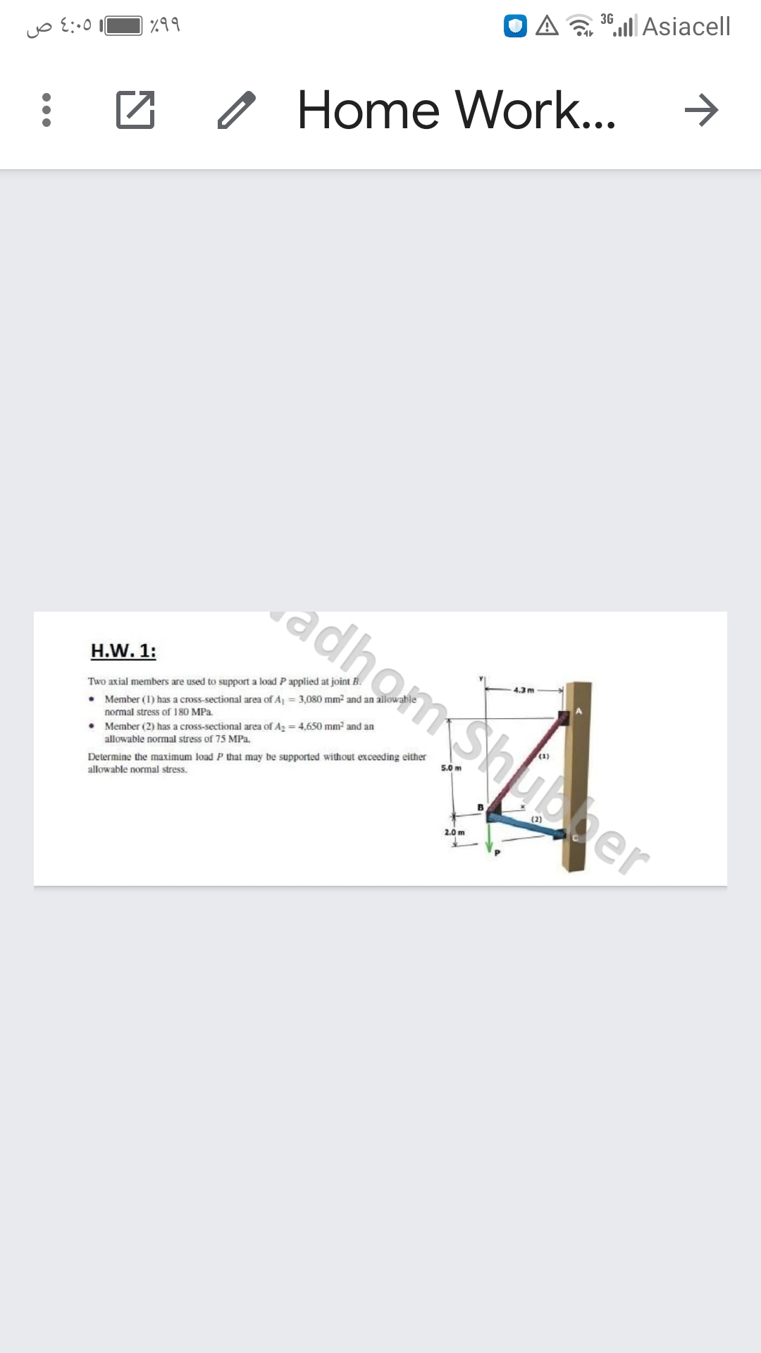 3G
“. Asiacell
%99
Home Work...
adhomShupper
H.W. 1:
4.3 m
Two axial members are used to support a load P applied at joint B.
• Member (1) has a cross-sectional area of A = 3,080 mm2 and an allowabl
normal stress of 180 MPa.
• Member (2) has a cross-sectional area of Az = 4,650 mm2 and an
allowable normal stress of 75 MPa.
Determine the maximum load P that may be supported without exceeding either
allowable normal stress.
5.0 m
2.0 m
