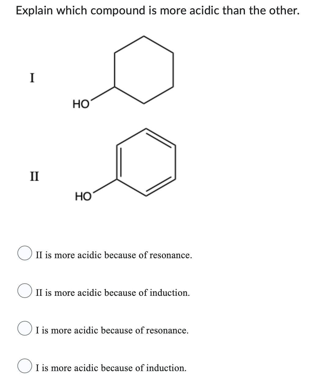 Explain which compound is more acidic than the other.
I
II
HO
HO
II is more acidic because of resonance.
II is more acidic because of induction.
I is more acidic because of resonance.
I is more acidic because of induction.