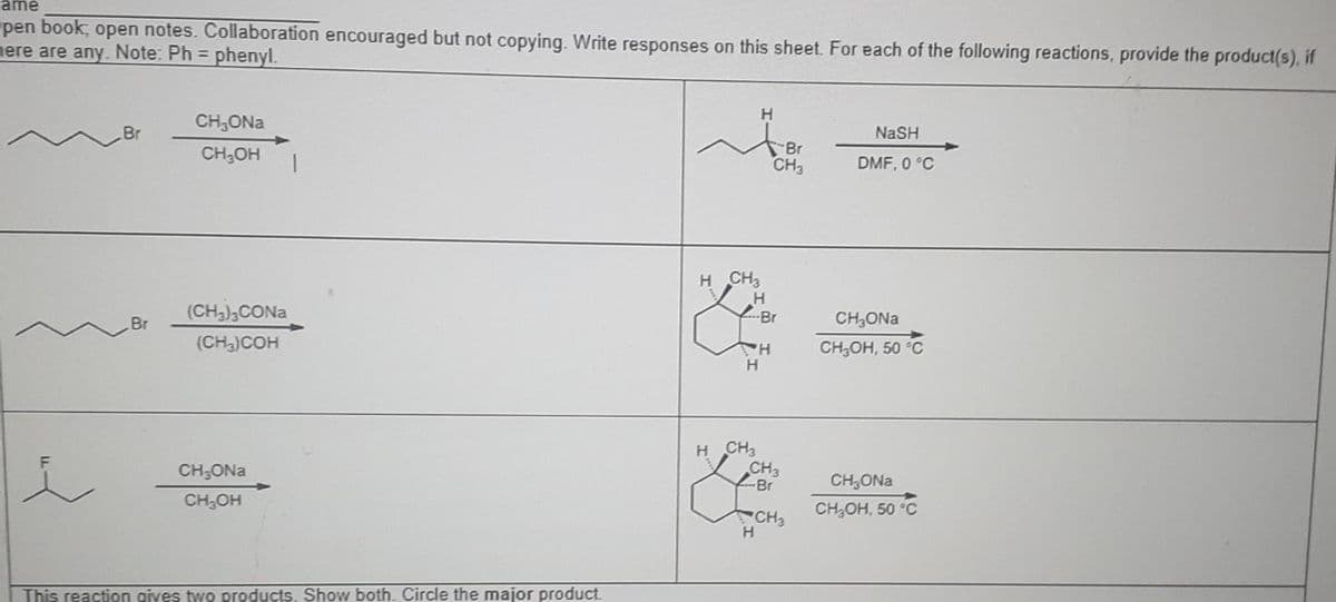 ame
pen book, open notes. Collaboration encouraged but not copying. Write responses on this sheet. For each of the following reactions, provide the product(s), if
here are any. Note: Ph = phenyl.
Br
Br
CH₂ONa
CH₂OH
(CH3)3CONa
(CH3)COH
CH₂ONa
CH₂OH
1
This reaction gives two products. Show both. Circle the major product.
H CH3
H
H
H CH3
H
H
H
Br
CH3
Br
CH3
-Br
CH3
NaSH
DMF, 0 °C
CH₂ONa
CH₂OH, 50 °C
CH₂ONa
CH₂OH, 50 °C