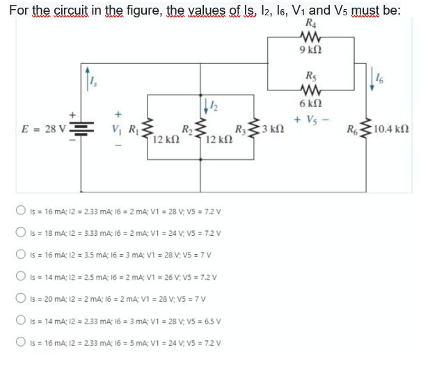 For the circuit in the figure, the values of Is, I2, l6, V1 and V5 must be:
ww ww
R4
9 kl2
R5
6 kN
+ Vs
E = 28 VE
Vị R
12 ΚΩ
R333 kN
R6
10.4 kn
R2
12 kN
O Is = 16 mA; 12 = 2.33 mA; 16 = 2 mA; V1 = 28 V; V5 = 7.2 V
O Is = 18 mA; 12 = 3.33 mA; 16 = 2 mA; V1 = 24 V; V5 = 7.2 V
O Is = 16 mA; 12 = 3.5 mA; 16 = 3 mA: V1 = 28 V; V5 = 7 V
O Is = 14 mA; 12 = 2.5 mA; 16 = 2 mA; V1 = 26 V; V5 = 7.2 V
O Is = 20 mA; 12 = 2 mA; 16 = 2 mA; V1 = 28 V; V5 = 7 V
O Is = 14 mA; 12 = 2.33 mA; 16 = 3 mA; V1 = 28 V; V5 = 6.5 V
O is = 16 mA; 12 = 2.33 mA; 16 = 5 mA; V1 = 24 V; V5 = 7.2 V
+
