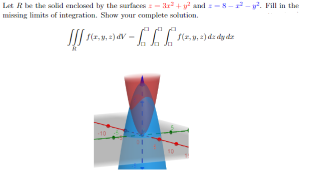 Let R be the solid enclosed by the surfaces z = 3x² + y² and z = 8 – x² - y². Fill in the
missing limits of integration. Show your complete solution.
[[[ f(x, y, z) v = f f
R
f
= f f f f(x, y, z) dz dy dz
-10
10