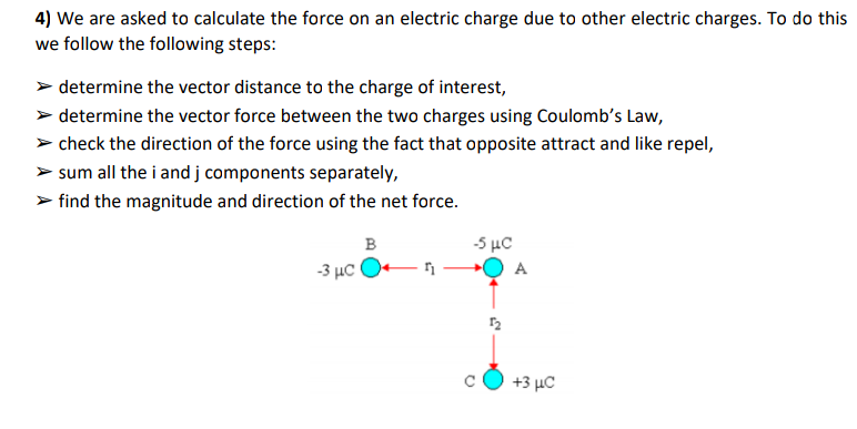 4) We are asked to calculate the force on an electric charge due to other electric charges. To do this
we follow the following steps:
> determine the vector distance to the charge of interest,
> determine the vector force between the two charges using Coulomb's Law,
> check the direction of the force using the fact that opposite attract and like repel,
> sum all the i and j components separately,
> find the magnitude and direction of the net force.
B
5 με
-3 µc O
+3 με
