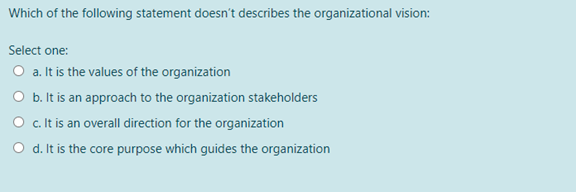 Which of the following statement doesn't describes the organizational vision:
Select one:
O a. It is the values of the organization
O b. It is an approach to the organization stakeholders
O c. It is an overall direction for the organization
d. It is the core purpose which guides the organization
