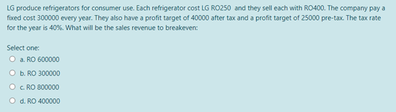 LG produce refrigerators for consumer use. Each refrigerator cost LG RO250 and they sell each with RO400. The company pay a
fixed cost 300000 every year. They also have a profit target of 40000 after tax and a profit target of 25000 pre-tax. The tax rate
for the year is 40%. What will be the sales revenue to breakeven:
Select one:
O a. RO 600000
O b. RO 300000
O c. RO 800000
O d. RO 400000
