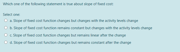 Which one of the following statement is true about slope of fixed cost:
Select one:
O a. Slope of fixed cost function changes but changes with the activity levels change
O b. Slope of fixed cost function remains constant but changes with the activity levels change
O c. Slope of fixed cost function changes but remains linear after the change
O d. Slope of fixed cost function changes but remains constant after the change
