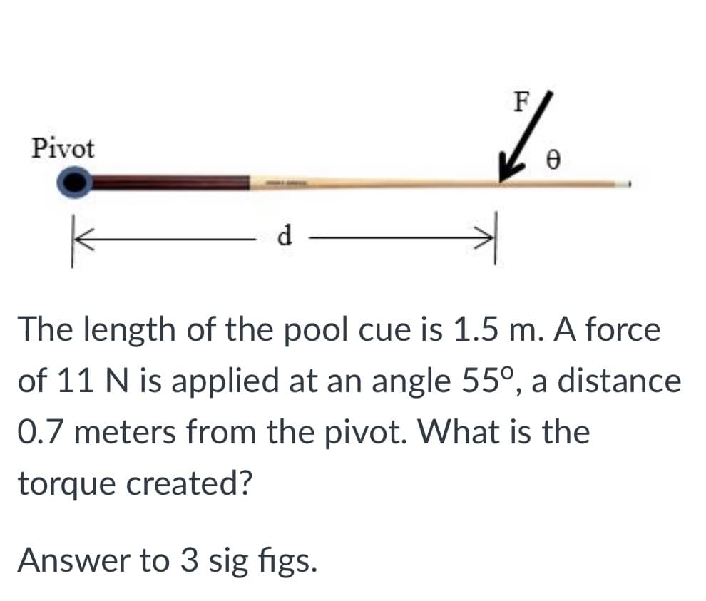 F
Pivot
d
The length of the pool cue is 1.5 m. A force
of 11 N is applied at an angle 55°, a distance
0.7 meters from the pivot. What is the
torque created?
Answer to 3 sig figs.
