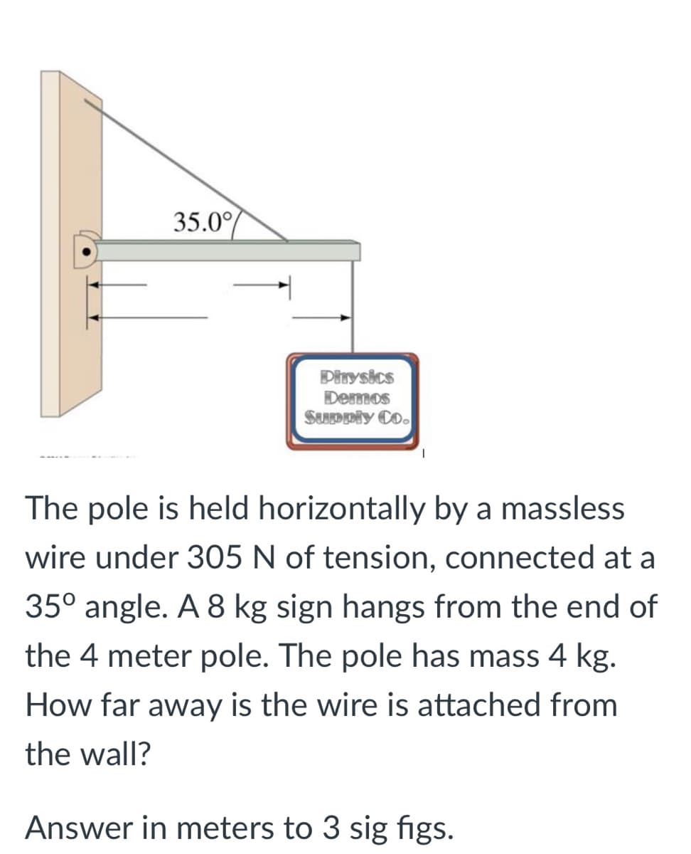 35.0°
Dinysics
Demos
SuDDly Co.
The pole is held horizontally by a massless
wire under 305 N of tension, connected at a
35° angle. A 8 kg sign hangs from the end of
the 4 meter pole. The pole has mass 4 kg.
How far away is the wire is attached from
the wall?
Answer in meters to 3 sig figs.
