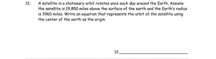 12.
A satellite in a stationary orbit rotates once each day around the Earth. Assume
the satellite is 19,850 miles above the surface of the earth and the Earth's radius
is 3960 miles. Write an equation that represents the orbit of the satellite using
the center of the earth as the origin.
12,
