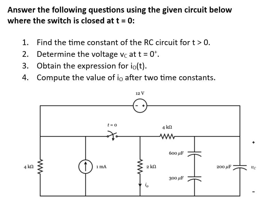 Answer the following questions using the given circuit below
where the switch is closed at t = 0:
1. Find the time constant of the RC circuit for t > 0.
2. Determine the voltage vc at t = 0t.
3. Obtain the expression for io(t).
4. Compute the value of io after two time constants.
4 ΚΩ
ww
(1)
t=0
to
1 mA
12 V
www
2 ΚΩ
io
4 kn
ww
600 μF
300 μF
I
200 μF
VC