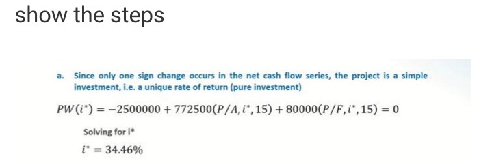 show the steps
a. Since only one sign change occurs in the net cash flow series, the project is a simple
investment, i.e. a unique rate of return (pure investment)
PW (i) = -2500000 +772500(P/A, i*, 15) +80000(P/F, i*, 15) = 0
Solving for i
i* = 34.46%