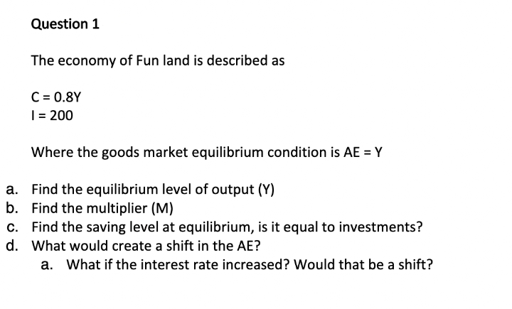 Question 1
The economy of Fun land is described as
C = 0.8Y
1 = 200
Where the goods market equilibrium condition is AE = Y
a.
Find the equilibrium level of output (Y)
b. Find the multiplier (M)
c.
Find the saving level at equilibrium, is it equal to investments?
d. What would create a shift in the AE?
a. What if the interest rate increased? Would that be a shift?