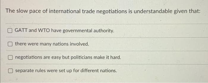 The slow pace of international trade negotiations is understandable given that:
GATT and WTO have governmental authority.
there were many nations involved.
negotiations are easy but politicians make it hard.
separate rules were set up for different nations.