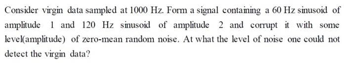 Consider virgin data sampled at 1000 Hz. Form a signal containing a 60 Hz sinusoid of
amplitude 1 and 120 Hz sinusoid of amplitude 2 and corrupt it with some
level(amplitude) of zero-mean random noise. At what the level of noise one could not
detect the virgin data?