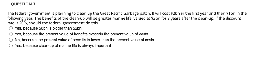 QUESTION 7
The federal government is planning to clean up the Great Pacific Garbage patch. It will cost $2bn in the first year and then $1bn in the
following year. The benefits of the clean-up will be greater marine life, valued at $2bn for 3 years after the clean-up. If the discount
rate is 20%, should the federal government do this
Yes, because $6bn is bigger than $2bn
Yes, because the present value of benefits exceeds the present value of costs
No, because the present value of benefits is lower than the present value of costs
Yes, because clean-up of marine life is always important