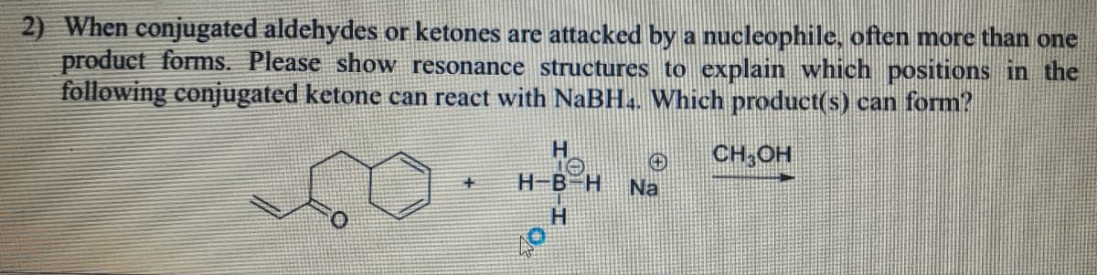 2) When conjugated aldehydes or ketones are attacked by a nucleophile, often more than one
product forms. Please show resonance structures to explain which positions in the
following conjugated ketone can react with NaBH4. Which product(s) can form?
+
H
н-вн Na
H
CH3OH