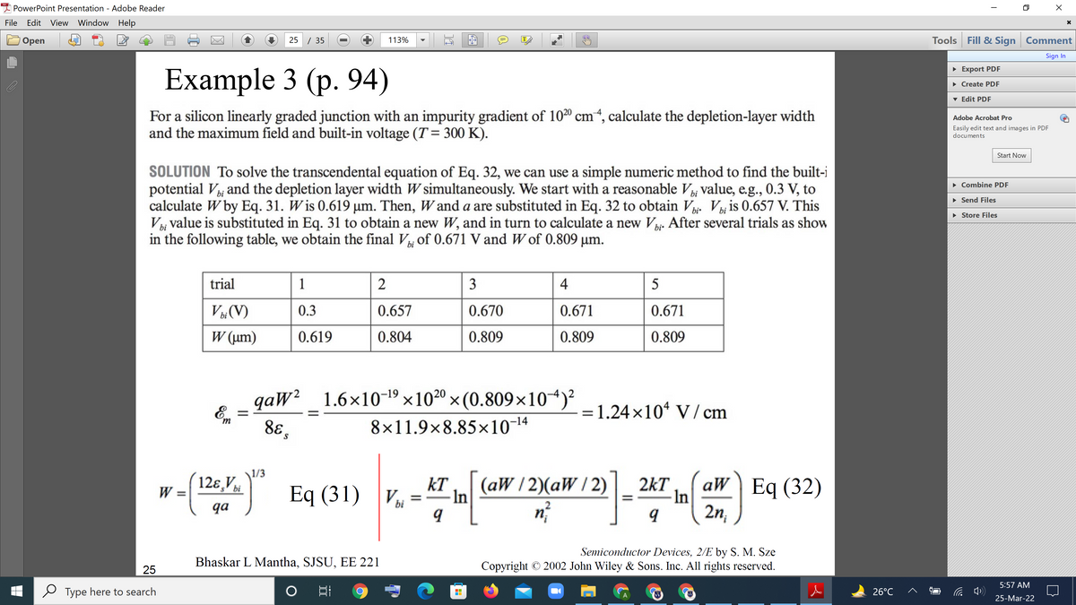 PowerPoint Presentation - Adobe Reader
File
Edit View Window Help
25 / 35
Tools Fill & Sign Comment
Оpen
113%
IT
Sign In
• Export PDF
Example 3 (p. 94)
• Create PDF
v Edit PDF
For a silicon linearly graded junction with an impurity gradient of 1020 cm“, calculate the depletion-layer width
and the maximum field and built-in voltage (T= 300 K).
Adobe Acrobat Pro
Easily edit text and images in PDF
documents
Start Now
SOLUTION To solve the transcendental equation of Eq. 32, we can use a simple numeric method to find the built-i
potential Vi and the depletion layer width W simultaneously. We start with a reasonable V value, e.g., 0.3 V, to
calculate W by Eq. 31. W is 0.619 µm. Then, W and a are substituted in Eq. 32 to obtain V Vi, is 0.657 V. This
Vi value is substituted in Eq. 31 to obtain a new W, and in turn to calculate a new Vi- After several trials as show
in the following table, we obtain the final V of 0.671 V and W of 0.809 µm.
• Combine PDF
• Send Files
bi.
• Store Files
trial
1
3
4
bi (V)
W (um)
0.3
0.657
0.670
0.671
0.671
0.619
0.804
0.809
0.809
0.809
qaW²
E =
1.6×10-19 ×10²0 ×(0.809×10*)²
= 1.24×10* V / cm
8E s
8×11.9×8.85×10-14
1/3
12ɛ,V.
(aW / 2)(aW / 2)
aW \ Eq (32)
kT
Eq (31) V¼=
2kT
In
2n,
W =
s' bi
In
qa
bi
2
Semiconductor Devices, 2/E by S. M. Sze
Copyright © 2002 John Wiley & Sons. Inc. All rights reserved.
Bhaskar L Mantha, SJSU, EE 221
25
5:57 AM
Type here to search
26°C
25-Mar-22
