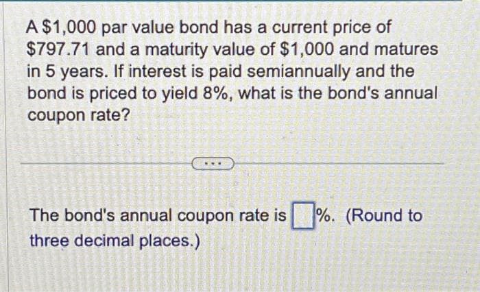 A $1,000 par value bond has a current price of
$797.71 and a maturity value of $1,000 and matures
in 5 years. If interest is paid semiannually and the
bond is priced to yield 8%, what is the bond's annual
coupon rate?
47
37
HAMM
HLAR
Garant
300 M
AGE
P
K
The bond's annual coupon rate is%. (Round to
three
decimal
MORNIN
UKURA
HAS MAGAN
CARMEN
555
20
M
BETHAN
MEN
SECON
PA
places.)
ASSAM
B
S
CADERNE
Candy
224720
15525
Desen
8201