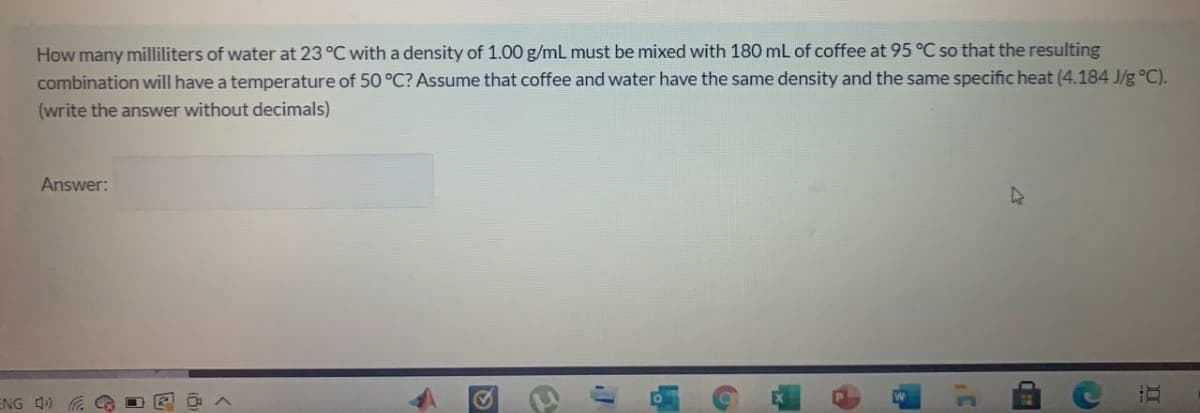 How many milliliters of water at 23 °C with a density of 1.00 g/mL must be mixed with 180 mL of coffee at 95 °C so that the resulting
combination will have a temperature of 50 °C? Assume that coffee and water have the same density and the same specific heat (4.184 J/g °C).
(write the answer without decimals)
Answer:
47
ENG 4)
II

