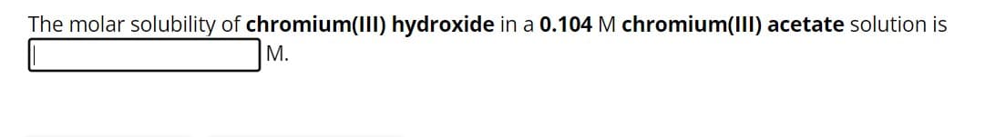 The molar solubility of chromium(III) hydroxide in a 0.104 M chromium(III) acetate solution is
M.