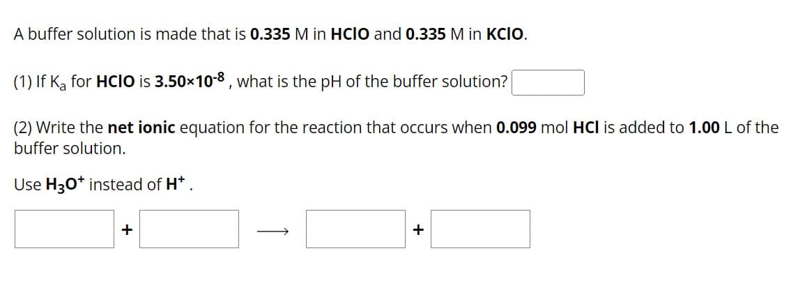 A buffer solution is made that is 0.335 M in HCIO and 0.335 M in KCIO.
(1) If Ka for HCIO is 3.50×10-8, what is the pH of the buffer solution?
(2) Write the net ionic equation for the reaction that occurs when 0.099 mol HCI is added to 1.00 L of the
buffer solution.
Use H3O+ instead of H*
+
+