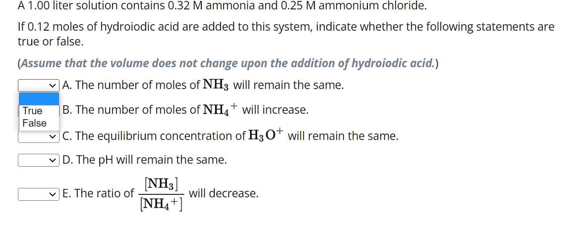 A 1.00 liter solution contains 0.32 M ammonia and 0.25 M ammonium chloride.
If 0.12 moles of hydroiodic acid are added to this system, indicate whether the following statements are
true or false.
(Assume that the volume does not change upon the addition of hydroiodic acid.)
A. The number of moles of NH3 will remain the same.
B. The number of moles of NH4+ will increase.
✓C. The equilibrium concentration of H3O+ will remain the same.
D. The pH will remain the same.
[NH3]
[NH4+]
True
False
E. The ratio of
will decrease.