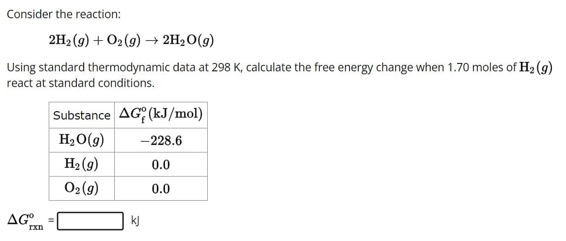 Consider the reaction:
2H₂(g) + O2(g) → 2H₂O(g)
Using standard thermodynamic data at 298 K, calculate the free energy change when 1.70 moles of H₂ (g)
react at standard conditions.
AG°
rxn
Substance AG (kJ/mol)
H₂O(g) -228.6
H₂(g)
0.0
O2(g)
0.0
