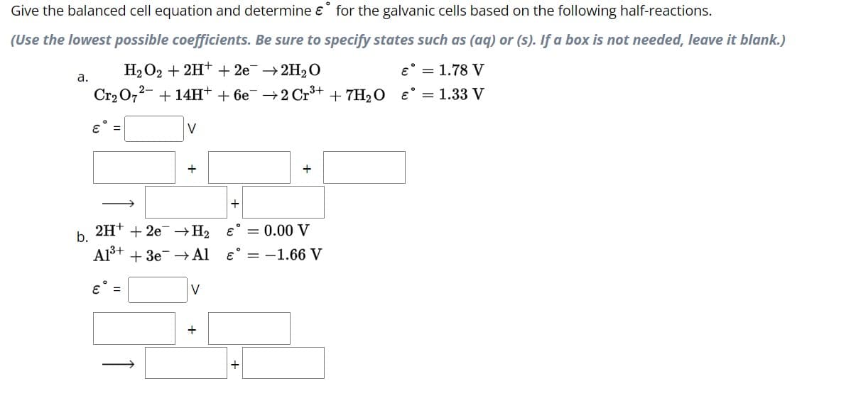 Give
the balanced cell equation and determine & for the galvanic cells based on the following half-reactions.
(Use the lowest possible coefficients. Be sure to specify states such as (aq) or (s). If a box is not needed, leave it blank.)
H₂O2 + 2H+ + 2e → 2H₂O
€ = 1.78 V
Cr₂O7²- + 14H+ + 6e¯ →2 Cr³+ + 7H₂O €° = 1.33 V
a.
b.
€ =
V
€ =
+
2H+ + 2e → H₂
→ Al
A1³+ +3e
V
€ = 0.00 V
€ = -1.66 V