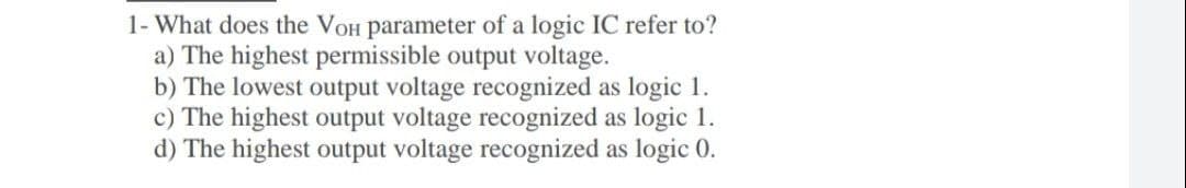 1- What does the VoH parameter of a logic IC refer to?
a) The highest permissible output voltage.
b) The lowest output voltage recognized as logic 1.
c) The highest output voltage recognized as logic 1.
d) The highest output voltage recognized as logic 0.
