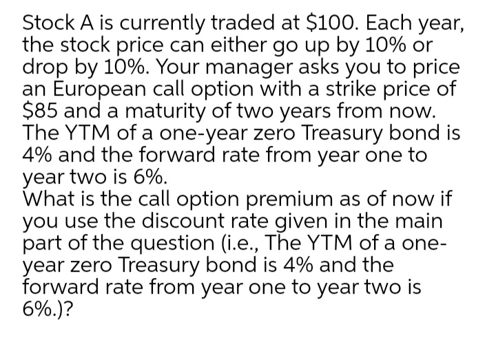 Stock A is currently traded at $100. Each year,
the stock price can either go up by 10% or
drop by 10%. Your manager asks you to price
an Éuropean call option with a strike price of
$85 and a maturity of two years from now.
The YTM of a one-year zero Treasury bond is
4% and the forward rate from year one to
year two is 6%.
What is the call option premium as of now if
you use the discount rate given in the main
part of the question (i.e., The YTM of a one-
year zero Treasury bond is 4% and the
forward rate from year one to year two is
6%.)?
