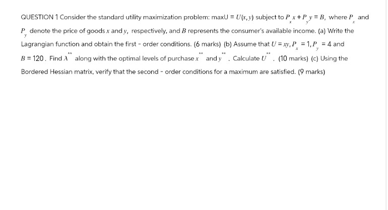 y
y
QUESTION 1 Consider the standard utility maximization problem: maxU = U(x,y) subject to Px+Py = B, where P
P denote the price of goods x and y, respectively, and B represents the consumer's available income. (a) Write the
Lagrangian function and obtain the first-order conditions. (6 marks) (b) Assume that U = xy, P = 1,P = 4 and
B=120. Find A along with the optimal levels of purchase x and y. Calculate U. (10 marks) (c) Using the
Bordered Hessian matrix, verify that the second-order conditions for a maximum are satisfied. (9 marks)
y
and