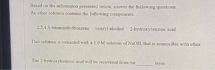 Based on the informaton presented below, answer the following questions.
An ether solution contains the following components.
2,3,4,5-tetramethylbenzene benzyl alcohol 2-hydroxybenzoic acid
This solution is extracted with a 1.0 M solution of NaOH, that is immiscible with ether.
The 2-hydroxybenzoic acid will be recovered from the
layer.