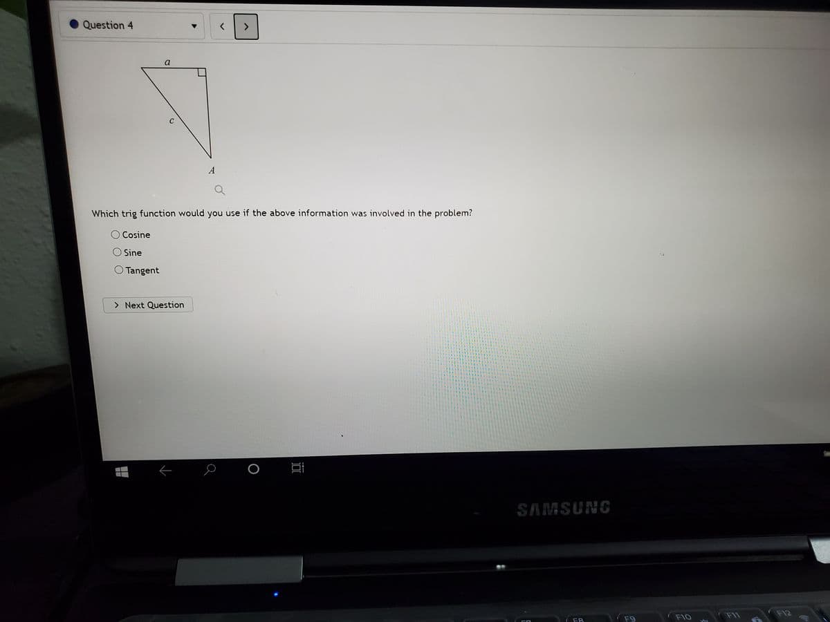 Question 4
<>
a
A
Which trig function would you use if the above information was involved in the problem?
O Cosine
Sine
O Tangent
> Next Question
SAMSUNG
( F9
F11
F10
