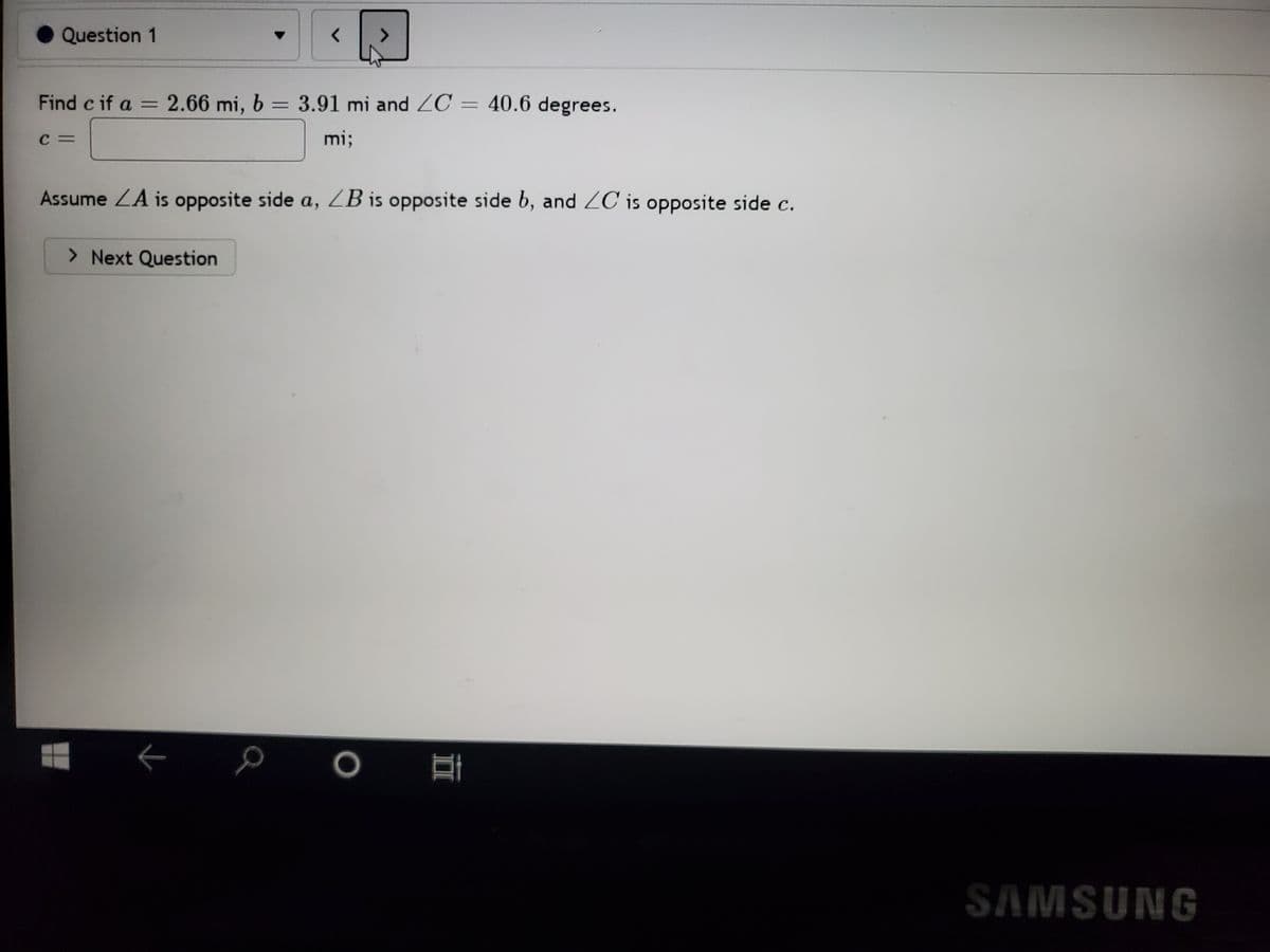 Question 1
Find c if a = 2.66 mi, b = 3.91 mi and ZC = 40.6 degrees.
C =
mi;
Assume ZA is opposite side a, ZB is opposite side b, and ZC is opposite side c.
> Next Question
SAMSUNG
