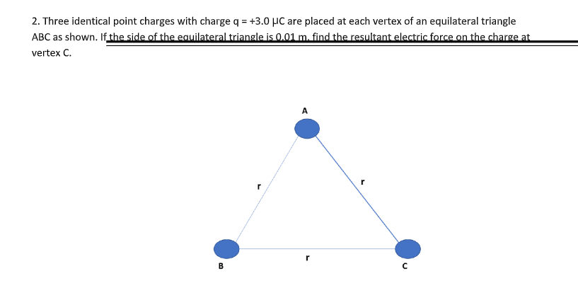 2. Three identical point charges with charge q = +3.0 µC are placed at each vertex of an equilateral triangle
ABC as shown. If the side of the eauilateral triangle is 0.01 m. find the resultant electric force on the charge at
vertex C.
A
r
B
