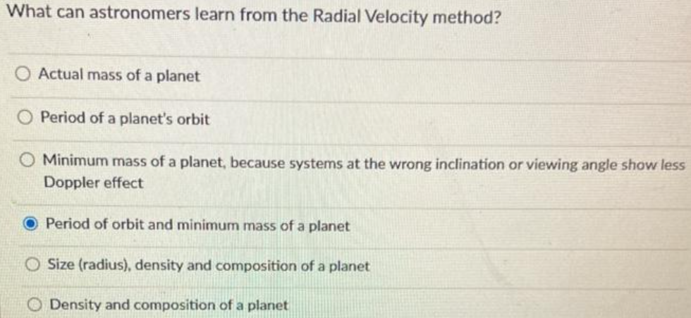 What can astronomers learn from the Radial Velocity method?
Actual mass of a planet
Period of a planet's orbit
Minimum mass of a planet, because systems at the wrong inclination or viewing angle show less
Doppler effect
Period of orbit and minimum mass of a planet
O Size (radius), density and composition of a planet
Density and composition of a planet