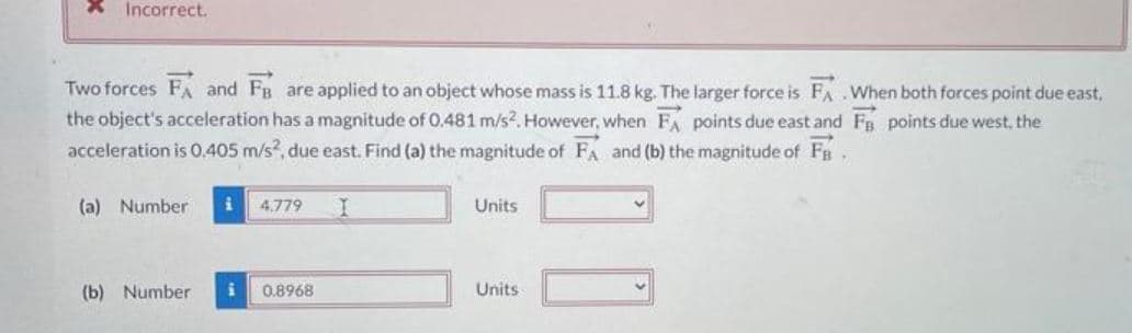 X Incorrect.
Two forces FA and FB are applied to an object whose mass is 11.8 kg. The larger force is FA.When both forces point due east.
the object's acceleration has a magnitude of 0.481 m/s2. However, when F points due east and FB points due west, the
acceleration is 0.405 m/s², due east. Find (a) the magnitude of FA and (b) the magnitude of Fa
(a) Number
4.779
Units
✓
(b) Number i
0.8968
Units