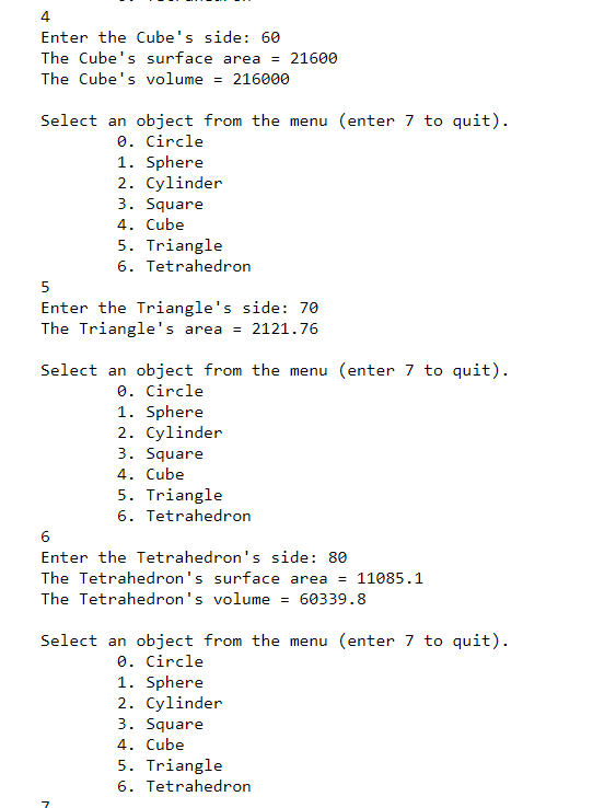 4
Enter the Cube's side: 60
The Cube's surface area = 21600
The Cube's volume = 216000
Select an object from the menu (enter 7 to quit).
0. Circle
1. Sphere
2. Cylinder
3. Square
4. Cube
5. Triangle
6. Tetrahedron
5
Enter the Triangle's side: 70
The Triangle's area = 2121.76
Select an object from the menu (enter 7 to quit).
0. Circle
1. Sphere
2. Cylinder
3. Square
4. Cube
5. Triangle
6. Tetrahedron
6
Enter the Tetrahedron's side: 80
The Tetrahedron's surface area = 11085.1
The Tetrahedron's volume = 60339.8
Select an object from the menu (enter 7 to quit).
0. Circle
1. Sphere
2. Cylinder
3. Square
4. Cube
5. Triangle
6. Tetrahedron
