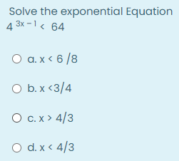 Solve the exponential Equation
4 3x -1< 64
O a. x < 6 /8
O b. x <3/4
O c.x > 4/3
O d. x < 4/3

