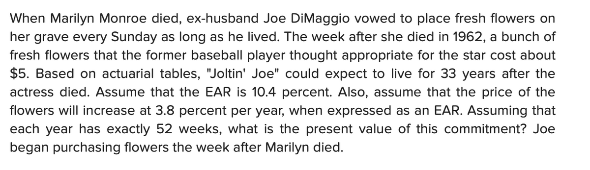 When Marilyn Monroe died, ex-husband Joe DiMaggio vowed to place fresh flowers on
her grave every Sunday as long as he lived. The week after she died in 1962, a bunch of
fresh flowers that the former baseball player thought appropriate for the star cost about
$5. Based on actuarial tables, "Joltin' Joe" could expect to live for 33 years after the
actress died. Assume that the EAR is 10.4 percent. Also, assume that the price of the
flowers will increase at 3.8 percent per year, when expressed as an EAR. Assuming that
each year has exactly 52 weeks, what is the present value of this commitment? Joe
began purchasing flowers the week after Marilyn died.