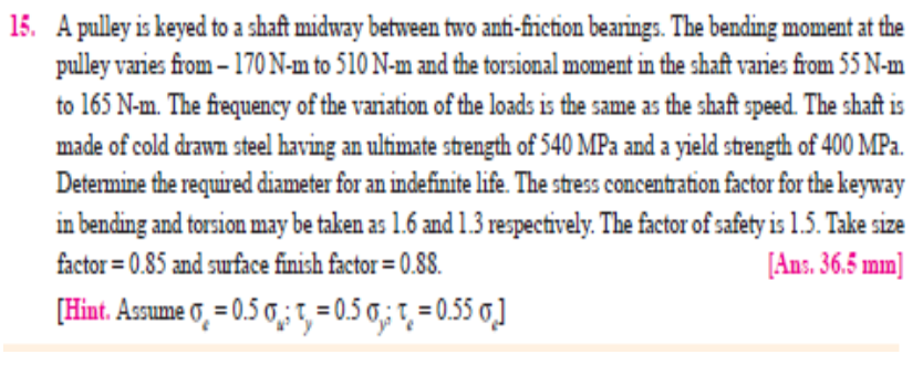 15. A pulley is keyed to a shaft midway between two anti-friction bearings. The bending moment at the
pulley varies fiom – 170N-m to 510 N-m and the torsional moment in the shaft varies from 55 N-m
to 165 N-m. The frequency of the variation of the loads is the same as the shaft speed. The shaft is
made of cold drawn steel having an ultimate strength of 540 MPa and a yield strength of 400 MPa.
Determine the required diameter for an indefinite life. The stress concentration factor for the keyway
in bending and torsion may be taken as 1.6 and 1.3 respectively. The factor of safety is 1.5. Take size
[Ans. 36.5 mm]
factor = 0.85 and suface finish factor = 0.88.
[Hint. Assume 0, = 0.5 0,;1, = 0.5 0,; t, = 0.55 0,]
