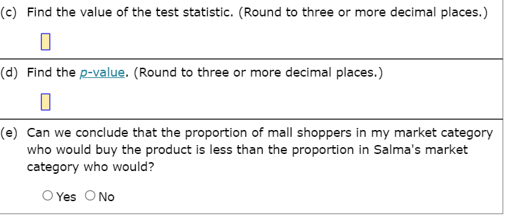 (c) Find the value of the test statistic. (Round to three or more decimal places.)
(d) Find the p-value. (Round to three or more decimal places.)
(e) Can we conclude that the proportion of mall shoppers in my market category
who would buy the product is less than the proportion in Salma's market
category who would?
O Yes ONo
