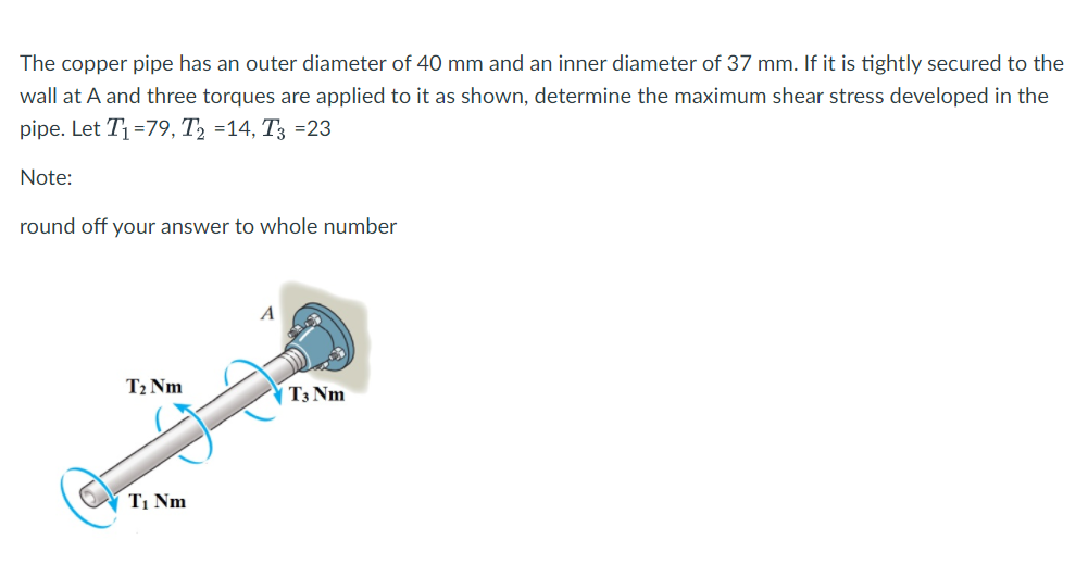 The copper pipe has an outer diameter of 40 mm and an inner diameter of 37 mm. If it is tightly secured to the
wall at A and three torques are applied to it as shown, determine the maximum shear stress developed in the
pipe. Let T1=79, T2 =14, T3 =23
Note:
round off your answer to whole number
T2 Nm
| T3 Nm
T1 Nm
