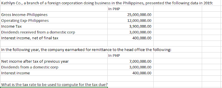 Kathlyn Co., a branch of a foreign corporation doing business in the Philippines, presented the following data in 2019:
In PHP
Gross Income-Philippines
25,000,000.00
Operating Exp-Philippines
12,000,000.00
Income Tax
3,900,000.00
Dividends received from a domestic corp
3,000,000.00
Interest income, net of final tax
400,000.00
In the following year, the company earmarked for remittance to the head office the following:
In PHP
Net income after tax of previous year
7,000,000.00
Dividends from a domestic corp
3,000,000.00
Interest income
400,000.00
What is the tax rate to be used to compute for the tax due?
