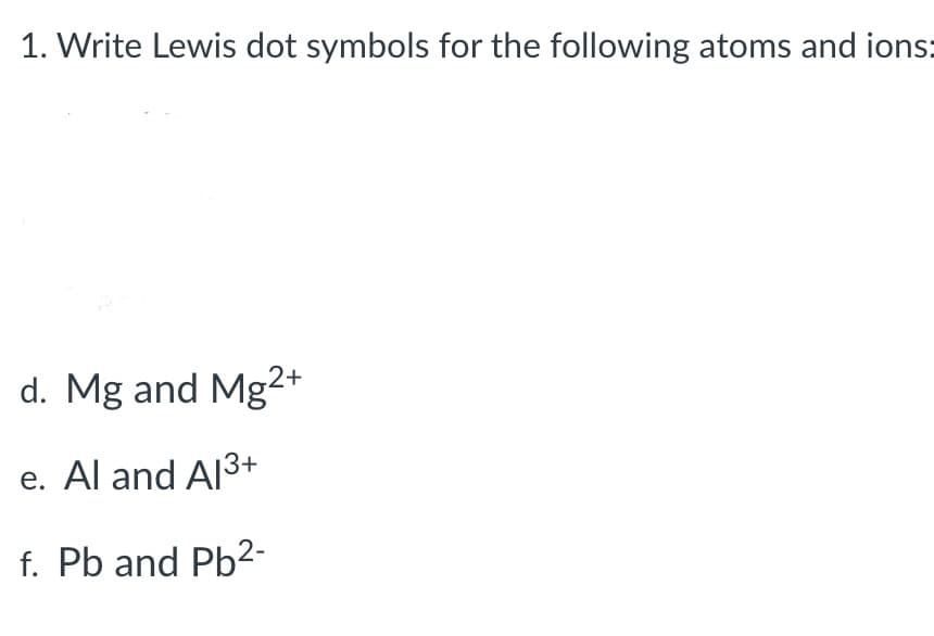 1. Write Lewis dot symbols for the following atoms and ions:
d. Mg and Mg2+
e. Al and Al³+
f. Pb and Pb²-