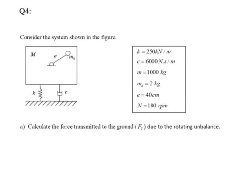 Q4:
Consider the system shown in the figure.
k 250KN / m
M
c = 6000 N.s/ m
m =1000 kg
m, =2 kg
e= 40cm
N =180 rpm
a) Calculate the force transmitted to the ground (F,) due to the rotating unbalance.
