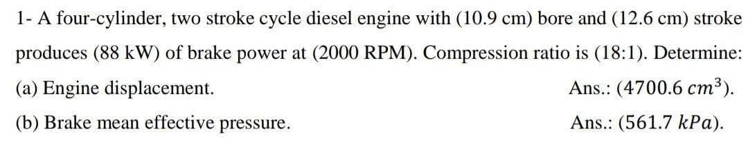 1- A four-cylinder, two stroke cycle diesel engine with (10.9 cm) bore and (12.6 cm) stroke
produces (88 kW) of brake power at (2000 RPM). Compression ratio is (18:1). Determine:
(a) Engine displacement.
Ans.: (4700.6 cm³).
(b) Brake mean effective pressure.
Ans.: (561.7 kPa).
